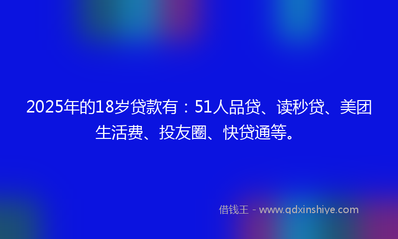 2025年的18岁贷款有：51人品贷、读秒贷、美团生活费、投友圈、快贷通等。