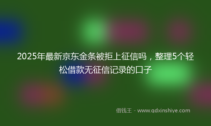 2025年最新京东金条被拒上征信吗，整理5个轻松借款无征信记录的口子