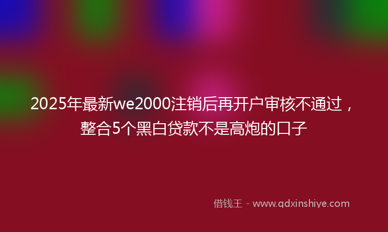 2025年最新we2000注销后再开户审核不通过，整合5个黑白贷款不是高炮的口子