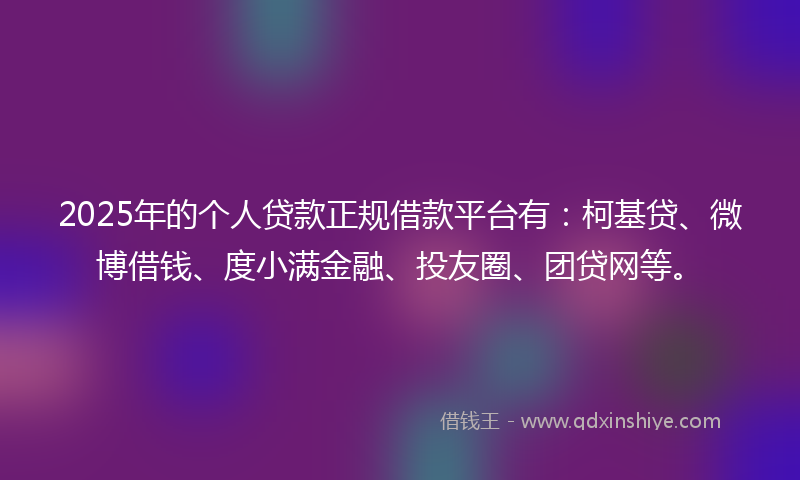 2025年的个人贷款正规借款平台有：柯基贷、微博借钱、度小满金融、投友圈、团贷网等。