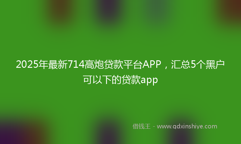 2025年最新714高炮贷款平台APP，汇总5个黑户可以下的贷款app