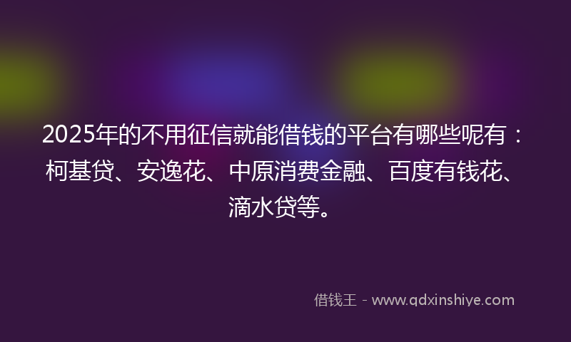2025年的不用征信就能借钱的平台有哪些呢有：柯基贷、安逸花、中原消费金融、百度有钱花、滴水贷等。