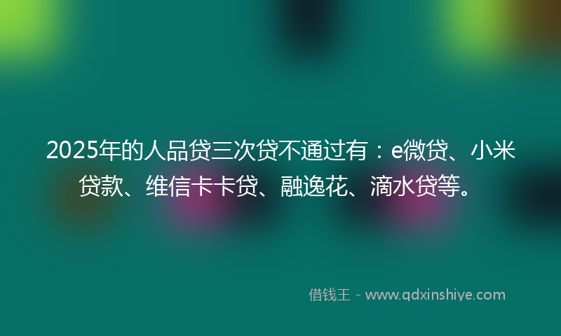 2025年的人品贷三次贷不通过有：e微贷、小米贷款、维信卡卡贷、融逸花、滴水贷等。