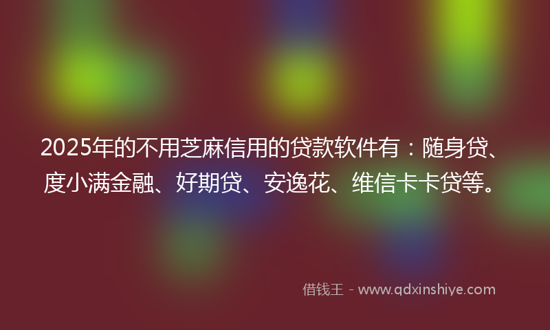 2025年的不用芝麻信用的贷款软件有：随身贷、度小满金融、好期贷、安逸花、维信卡卡贷等。