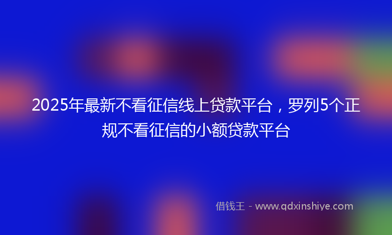 2025年最新不看征信线上贷款平台，罗列5个正规不看征信的小额贷款平台
