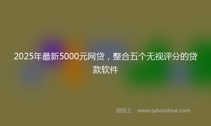 2025年最新5000元网贷，整合五个无视评分的贷款软件