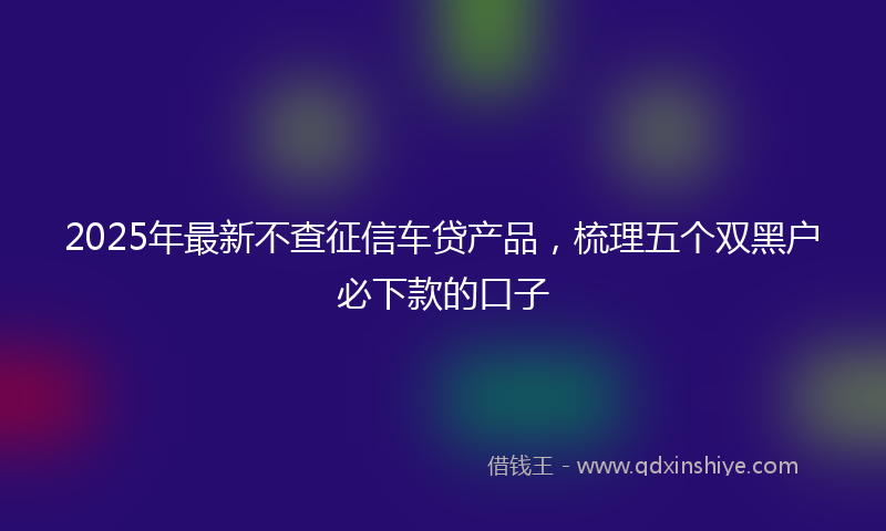 2025年最新不查征信车贷产品，梳理五个双黑户必下款的口子