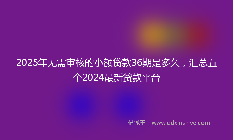 2025年无需审核的小额贷款36期是多久，汇总五个2024最新贷款平台