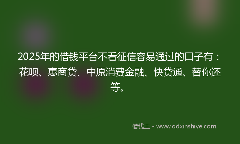 2025年的借钱平台不看征信容易通过的口子有：花呗、惠商贷、中原消费金融、快贷通、替你还等。