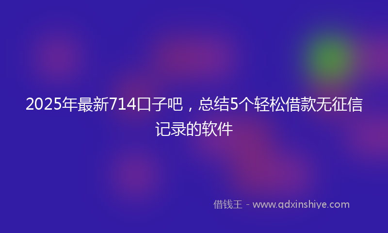 2025年最新714口子吧，总结5个轻松借款无征信记录的软件