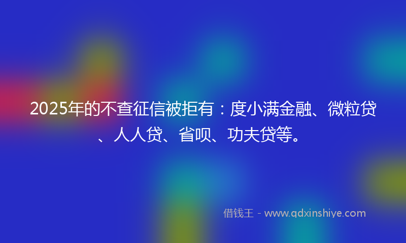 2025年的不查征信被拒有：度小满金融、微粒贷、人人贷、省呗、功夫贷等。
