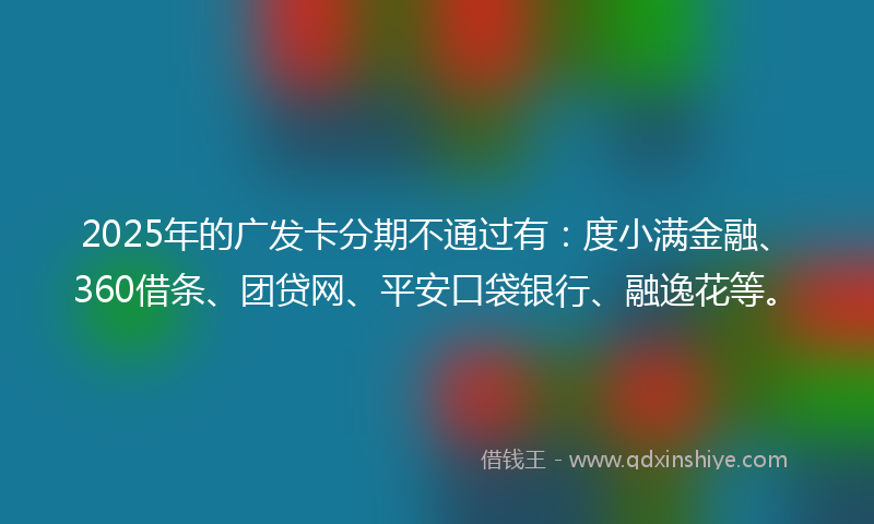 2025年的广发卡分期不通过有：度小满金融、360借条、团贷网、平安口袋银行、融逸花等。