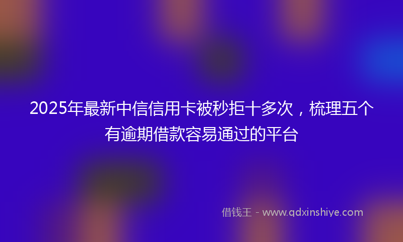 2025年最新中信信用卡被秒拒十多次，梳理五个有逾期借款容易通过的平台