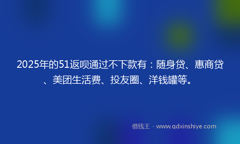 2025年的51返呗通过不下款有：随身贷、惠商贷、美团生活费、投友圈、洋钱罐等。
