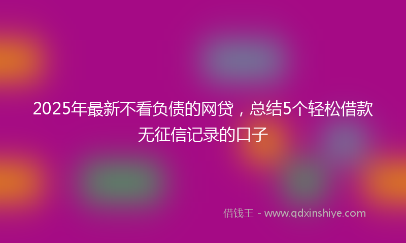 2025年最新不看负债的网贷，总结5个轻松借款无征信记录的口子