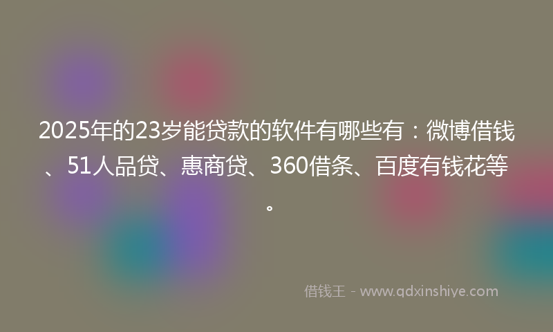 2025年的23岁能贷款的软件有哪些有：微博借钱、51人品贷、惠商贷、360借条、百度有钱花等。