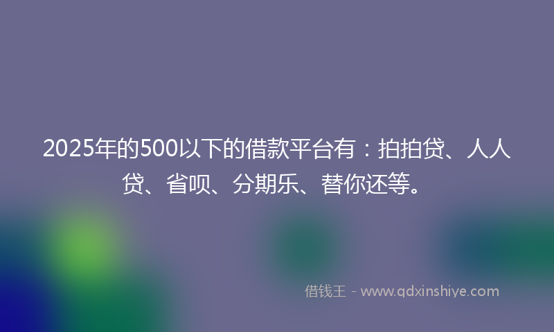 2025年的500以下的借款平台有：拍拍贷、人人贷、省呗、分期乐、替你还等。