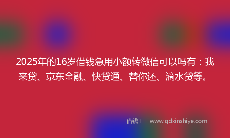 2025年的16岁借钱急用小额转微信可以吗有：我来贷、京东金融、快贷通、替你还、滴水贷等。