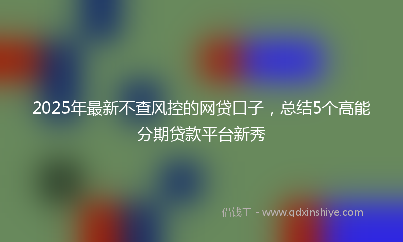 2025年最新不查风控的网贷口子，总结5个高能分期贷款平台新秀