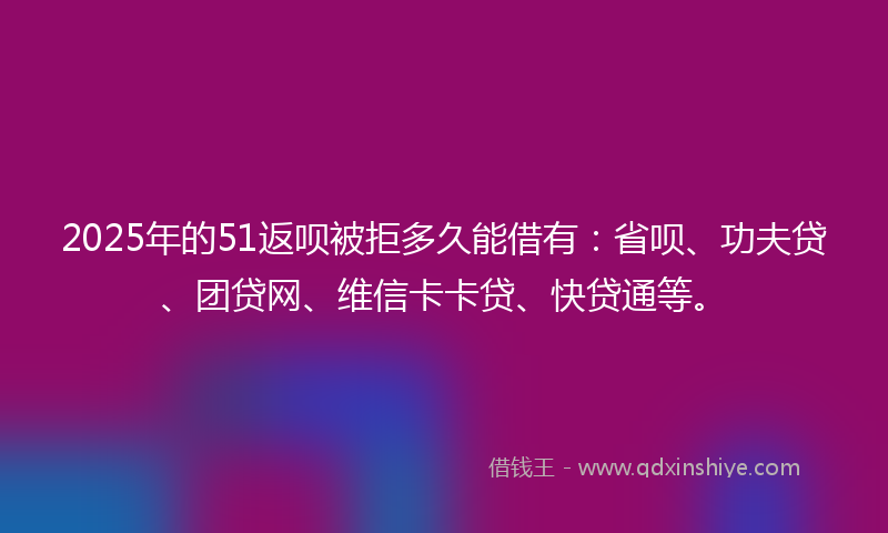 2025年的51返呗被拒多久能借有：省呗、功夫贷、团贷网、维信卡卡贷、快贷通等。