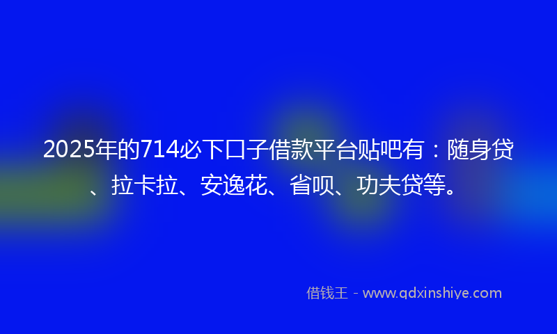2025年的714必下口子借款平台贴吧有：随身贷、拉卡拉、安逸花、省呗、功夫贷等。