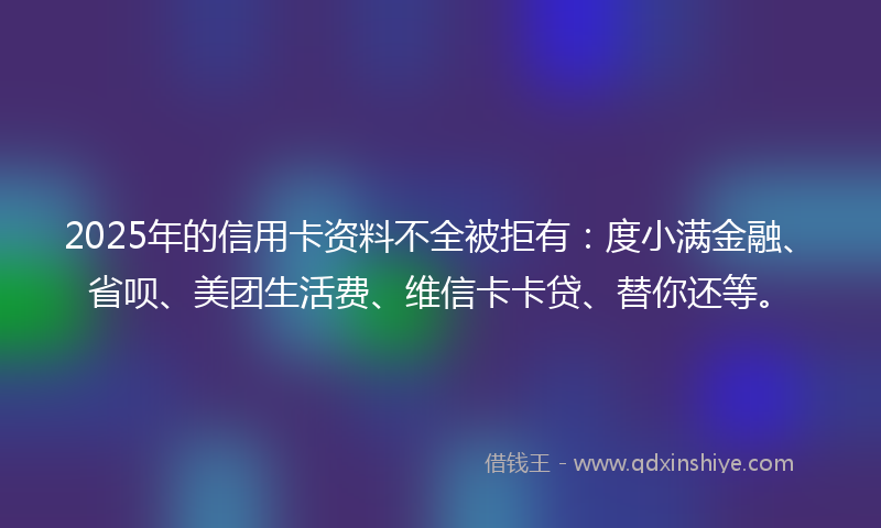 2025年的信用卡资料不全被拒有：度小满金融、省呗、美团生活费、维信卡卡贷、替你还等。
