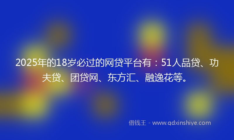2025年的18岁必过的网贷平台有：51人品贷、功夫贷、团贷网、东方汇、融逸花等。