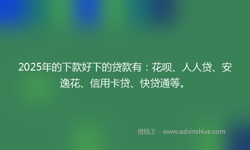 2025年的下款好下的贷款有：花呗、人人贷、安逸花、信用卡贷、快贷通等。