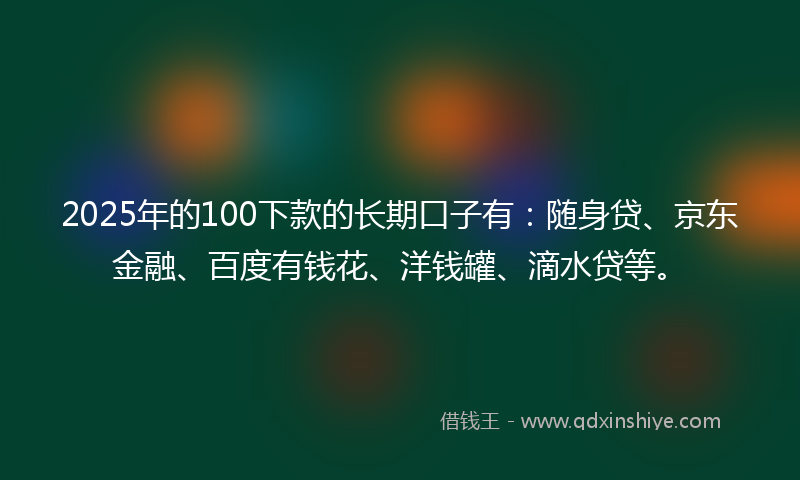 2025年的100下款的长期口子有：随身贷、京东金融、百度有钱花、洋钱罐、滴水贷等。