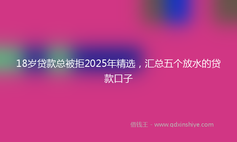 18岁贷款总被拒2025年精选，汇总五个放水的贷款口子
