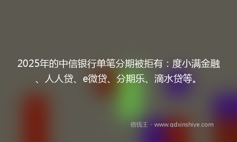 2025年的中信银行单笔分期被拒有：度小满金融、人人贷、e微贷、分期乐、滴水贷等。