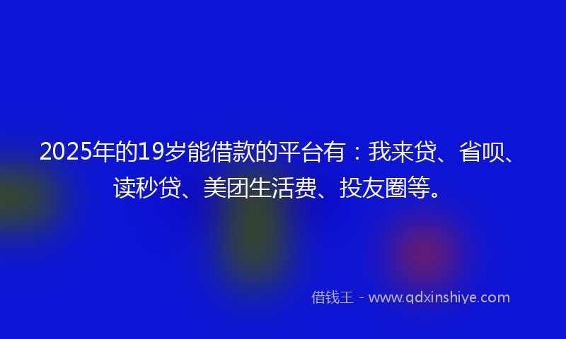 2025年的19岁能借款的平台有：我来贷、省呗、读秒贷、美团生活费、投友圈等。