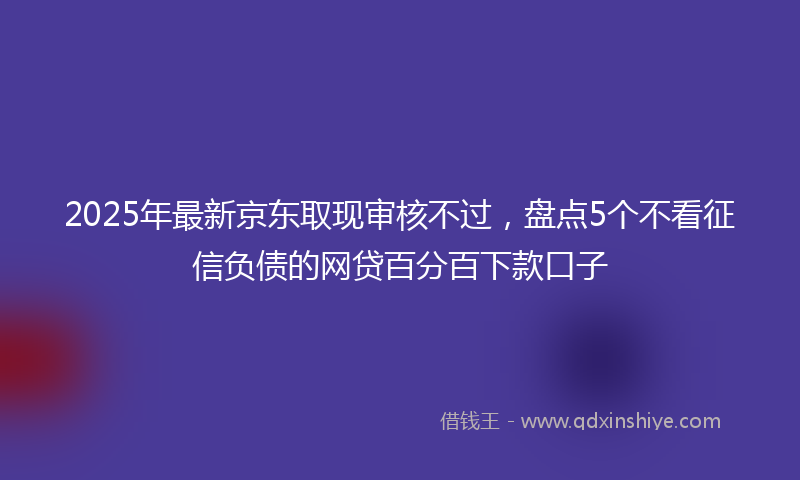 2025年最新京东取现审核不过，盘点5个不看征信负债的网贷百分百下款口子