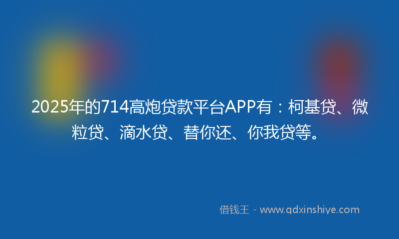2025年的714高炮贷款平台APP有：柯基贷、微粒贷、滴水贷、替你还、你我贷等。