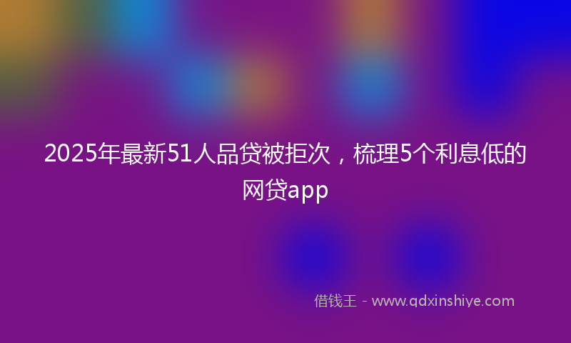 2025年最新51人品贷被拒次，梳理5个利息低的网贷app