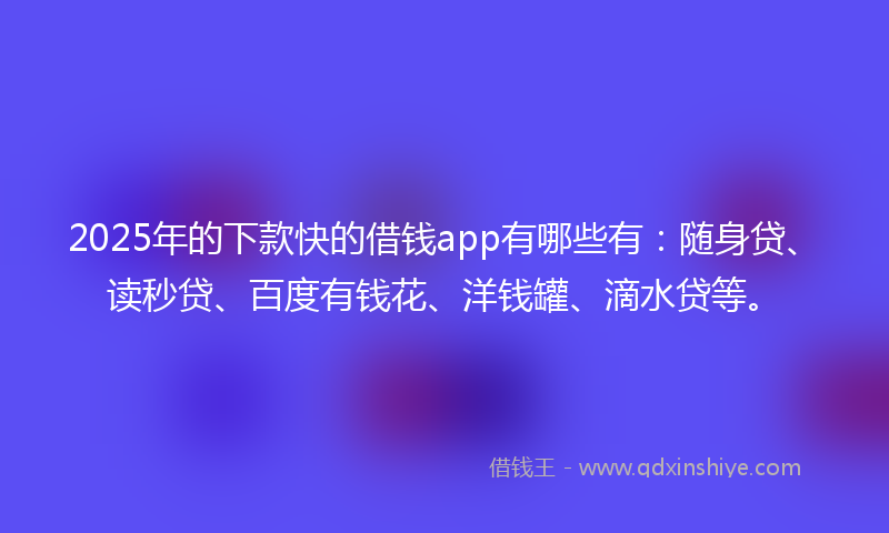 2025年的下款快的借钱app有哪些有：随身贷、读秒贷、百度有钱花、洋钱罐、滴水贷等。