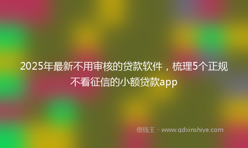 2025年最新不用审核的贷款软件，梳理5个正规不看征信的小额贷款app