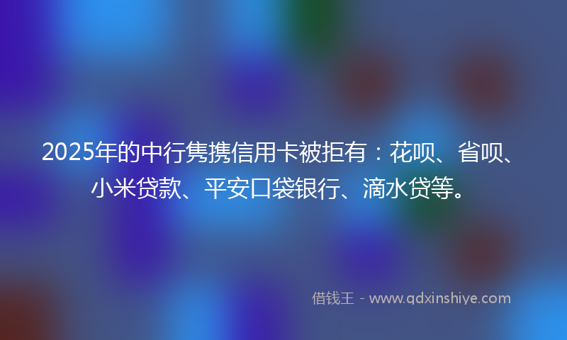 2025年的中行隽携信用卡被拒有：花呗、省呗、小米贷款、平安口袋银行、滴水贷等。