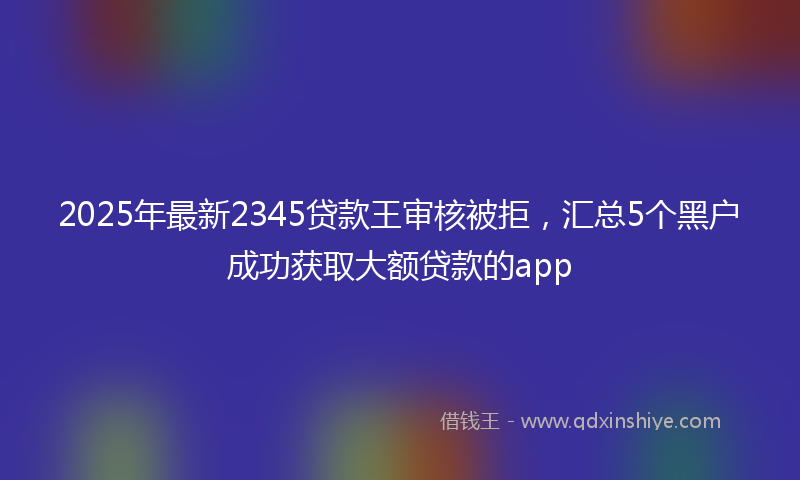 2025年最新2345贷款王审核被拒，汇总5个黑户成功获取大额贷款的app
