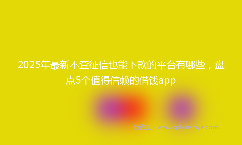2025年最新不查征信也能下款的平台有哪些，盘点5个值得信赖的借钱app