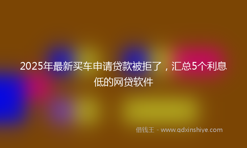 2025年最新买车申请贷款被拒了，汇总5个利息低的网贷软件