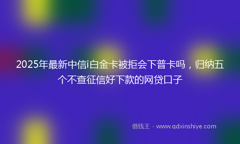 2025年最新中信i白金卡被拒会下普卡吗，归纳五个不查征信好下款的网贷口子