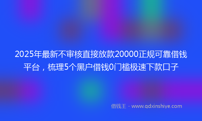 2025年最新不审核直接放款20000正规可靠借钱平台，梳理5个黑户借钱0门槛极速下款口子