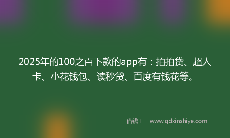 2025年的100之百下款的app有：拍拍贷、超人卡、小花钱包、读秒贷、百度有钱花等。
