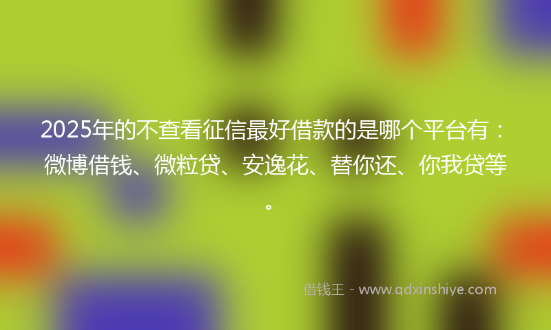 2025年的不查看征信最好借款的是哪个平台有：微博借钱、微粒贷、安逸花、替你还、你我贷等。