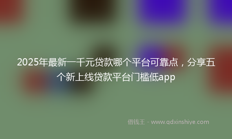 2025年最新一千元贷款哪个平台可靠点，分享五个新上线贷款平台门槛低app