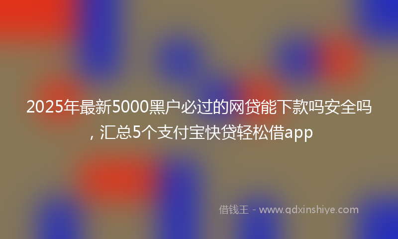 2025年最新5000黑户必过的网贷能下款吗安全吗，汇总5个支付宝快贷轻松借app