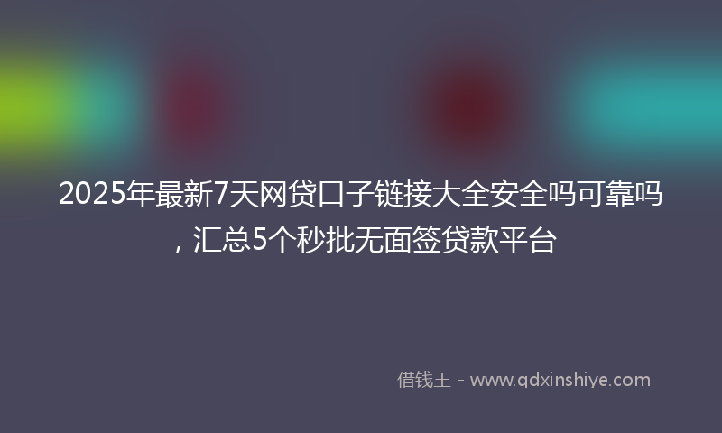 2025年最新7天网贷口子链接大全安全吗可靠吗，汇总5个秒批无面签贷款平台