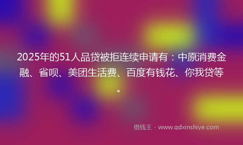 2025年的51人品贷被拒连续申请有：中原消费金融、省呗、美团生活费、百度有钱花、你我贷等。