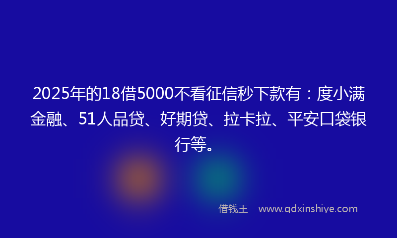 2025年的18借5000不看征信秒下款有：度小满金融、51人品贷、好期贷、拉卡拉、平安口袋银行等。